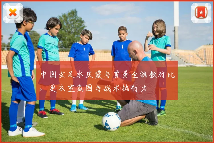 中国女足水庆霞与贾秀全执教对比，更衣室氛围与战术执行力