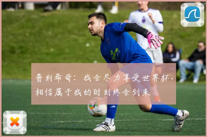 普利希奇：我会尽力享受世界杯，相信属于我的时刻终会到来