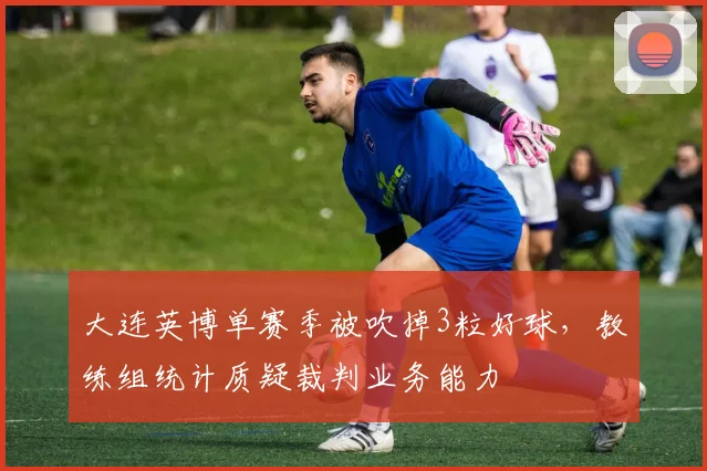 大连英博单赛季被吹掉3粒好球，教练组统计质疑裁判业务能力