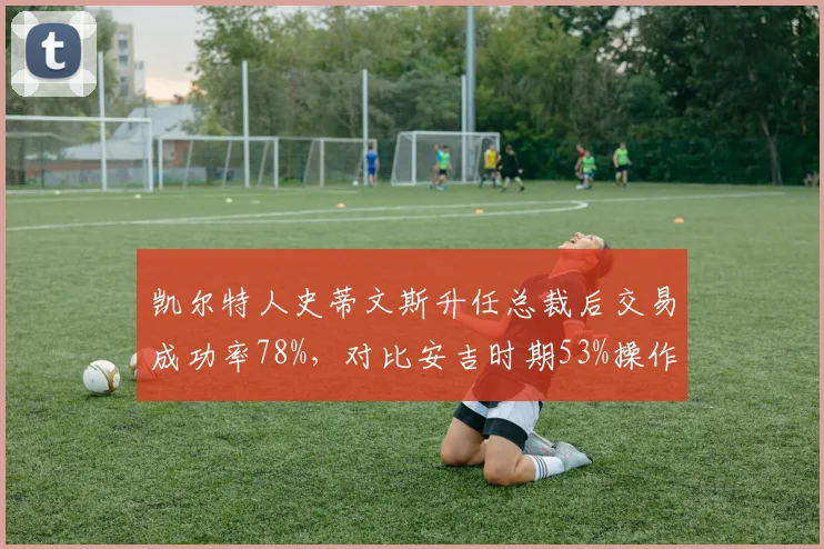 凯尔特人史蒂文斯升任总裁后交易成功率78%，对比安吉时期53%操作精准度碾压