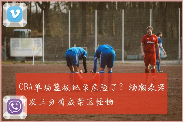 CBA单场篮板纪录危险了？杨瀚森若开发三分将成禁区怪物