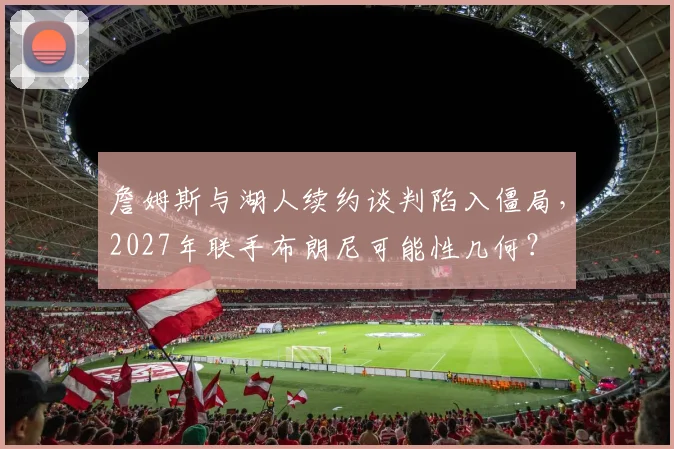 詹姆斯与湖人续约谈判陷入僵局，2027年联手布朗尼可能性几何？